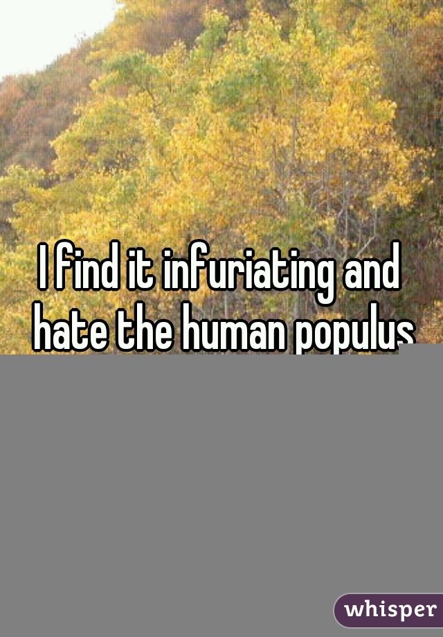 I find it infuriating and hate the human populus