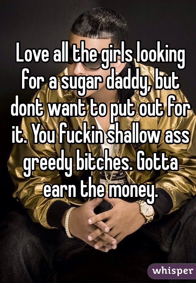 Love all the girls looking for a sugar daddy, but dont want to put out for it. You fuckin shallow ass greedy bitches. Gotta earn the money.