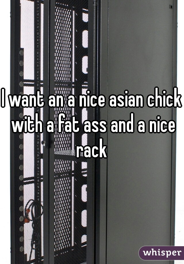 I want an a nice asian chick with a fat ass and a nice rack 