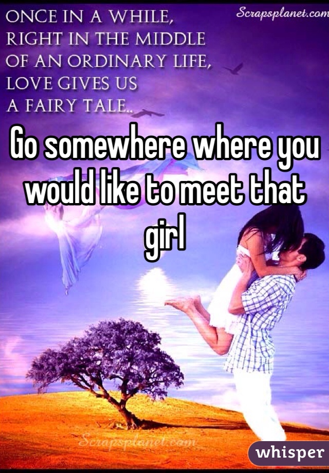 Go somewhere where you would like to meet that girl 
