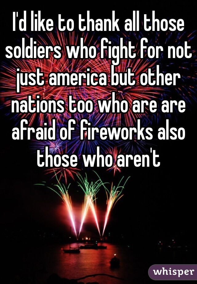 I'd like to thank all those soldiers who fight for not just america but other nations too who are are afraid of fireworks also those who aren't