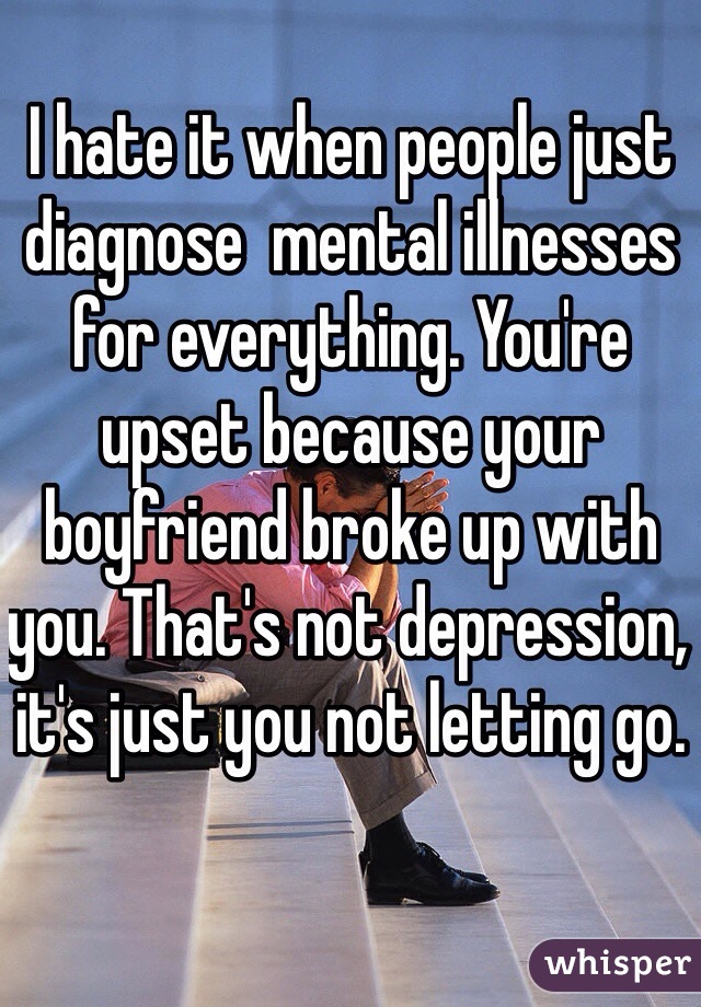 I hate it when people just diagnose  mental illnesses for everything. You're upset because your boyfriend broke up with you. That's not depression, it's just you not letting go.