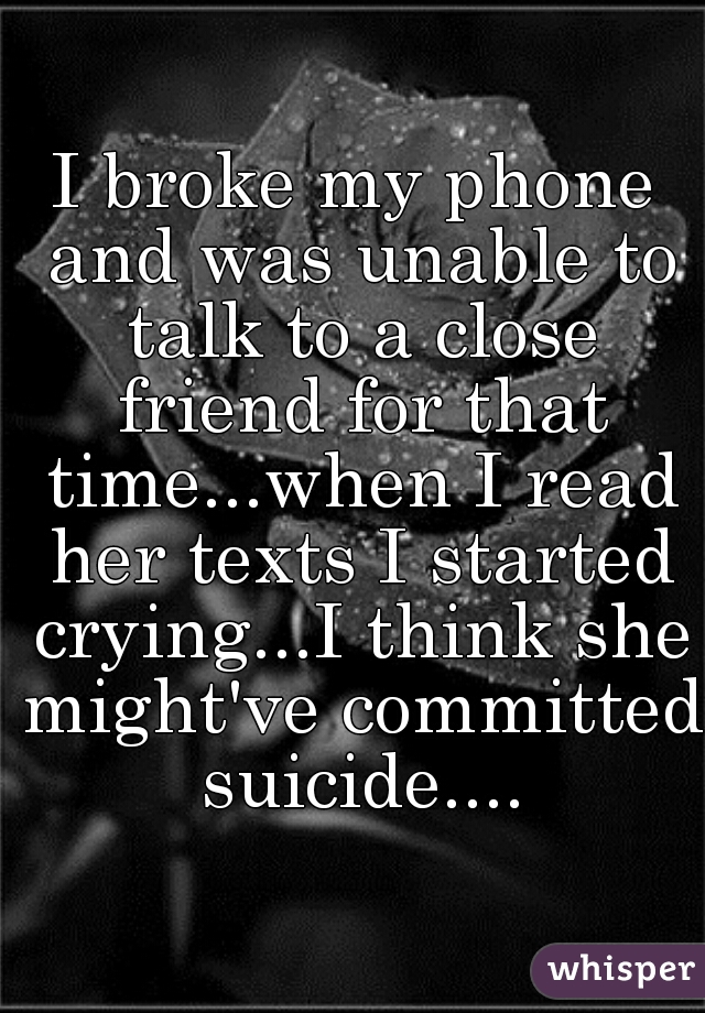 I broke my phone and was unable to talk to a close friend for that time...when I read her texts I started crying...I think she might've committed suicide....