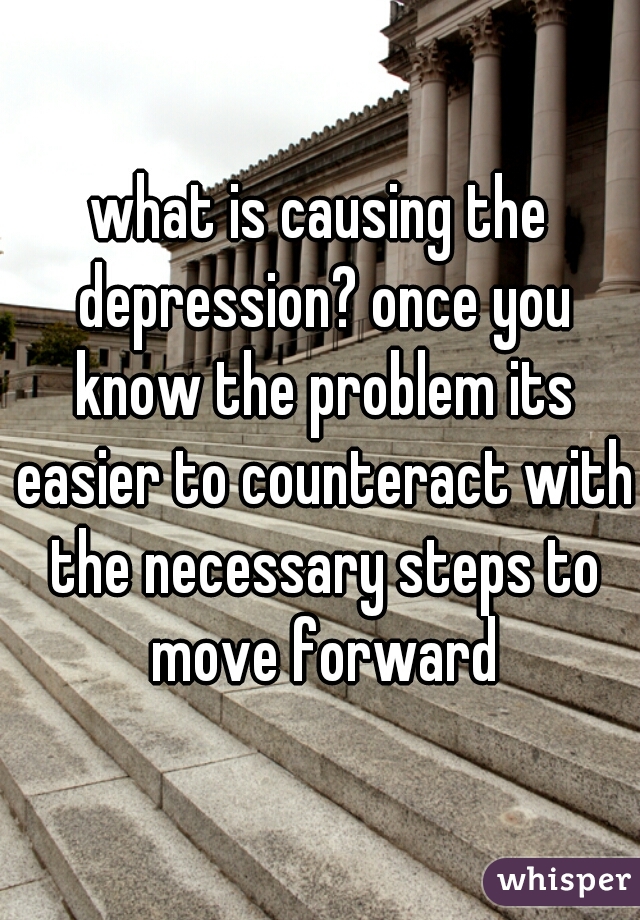 what is causing the depression? once you know the problem its easier to counteract with the necessary steps to move forward
