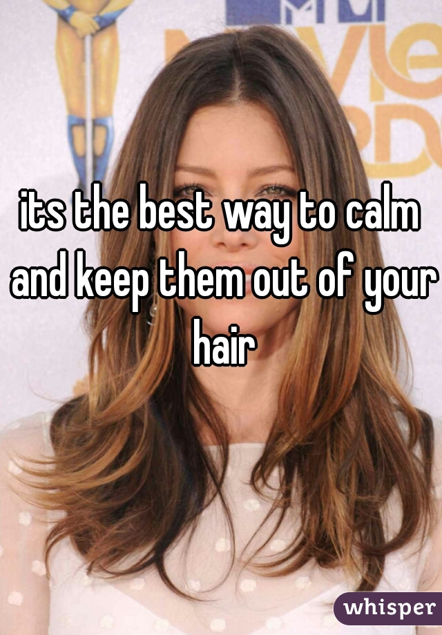 its the best way to calm and keep them out of your hair