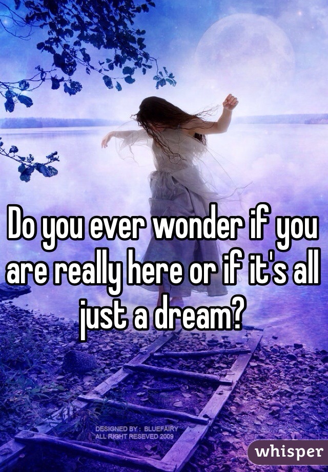 Do you ever wonder if you are really here or if it's all just a dream?