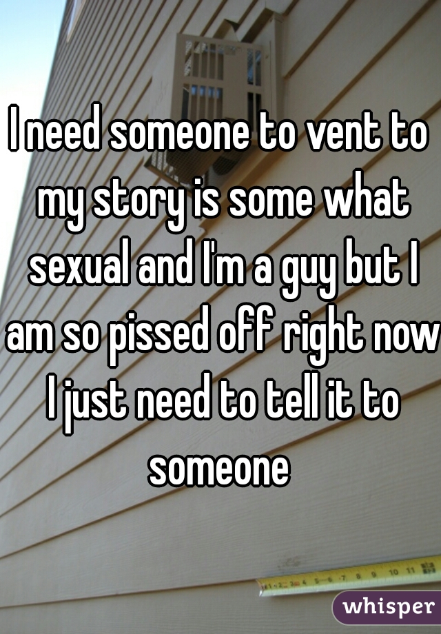 I need someone to vent to my story is some what sexual and I'm a guy but I am so pissed off right now I just need to tell it to someone 
