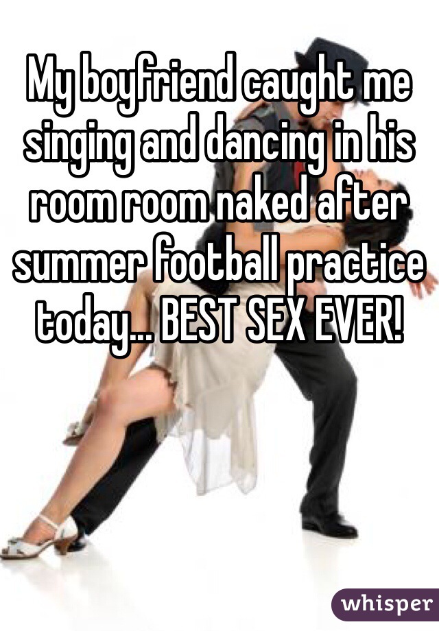 My boyfriend caught me singing and dancing in his room room naked after summer football practice today... BEST SEX EVER!