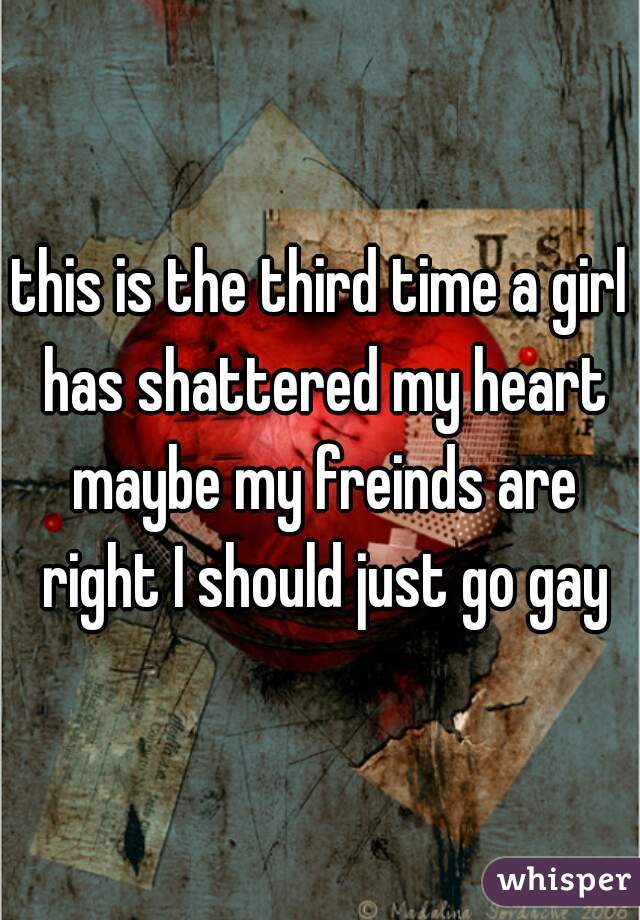 this is the third time a girl has shattered my heart maybe my freinds are right I should just go gay