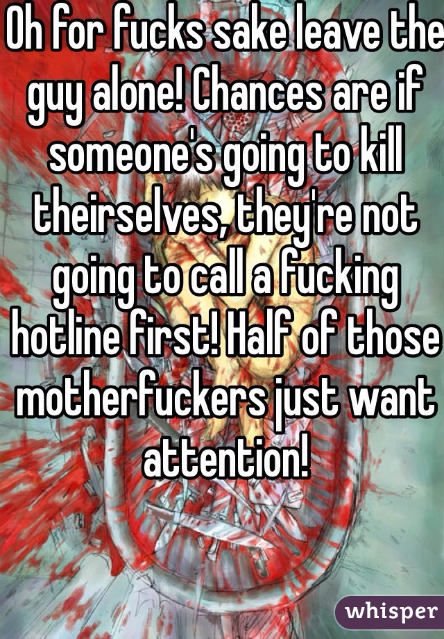 Oh for fucks sake leave the guy alone! Chances are if someone's going to kill theirselves, they're not going to call a fucking hotline first! Half of those motherfuckers just want attention! 