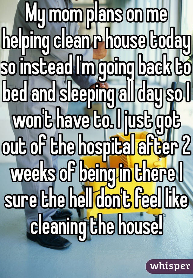 My mom plans on me helping clean r house today so instead I'm going back to bed and sleeping all day so I won't have to. I just got out of the hospital after 2 weeks of being in there I sure the hell don't feel like cleaning the house! 