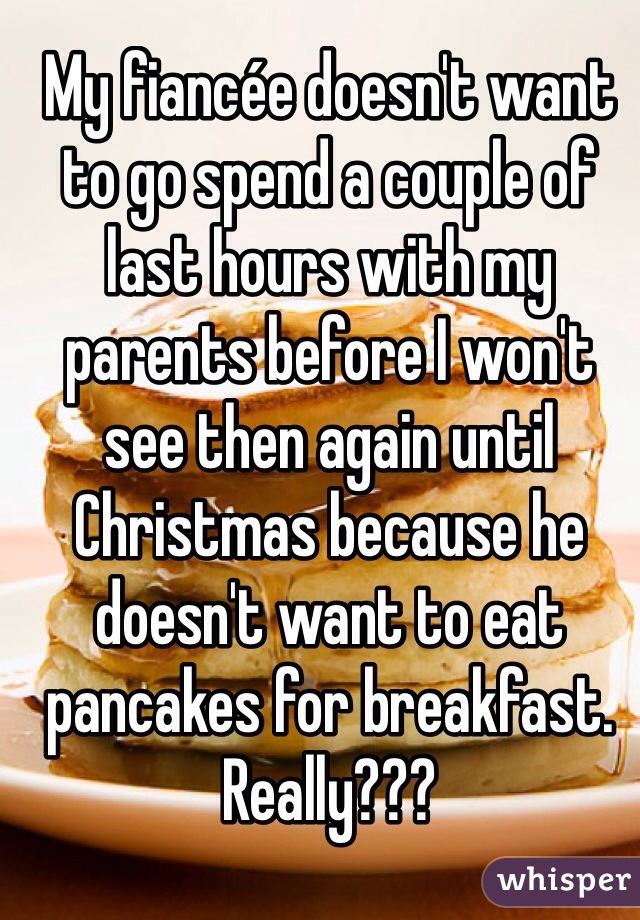 My fiancée doesn't want to go spend a couple of last hours with my parents before I won't see then again until Christmas because he doesn't want to eat pancakes for breakfast. Really???
