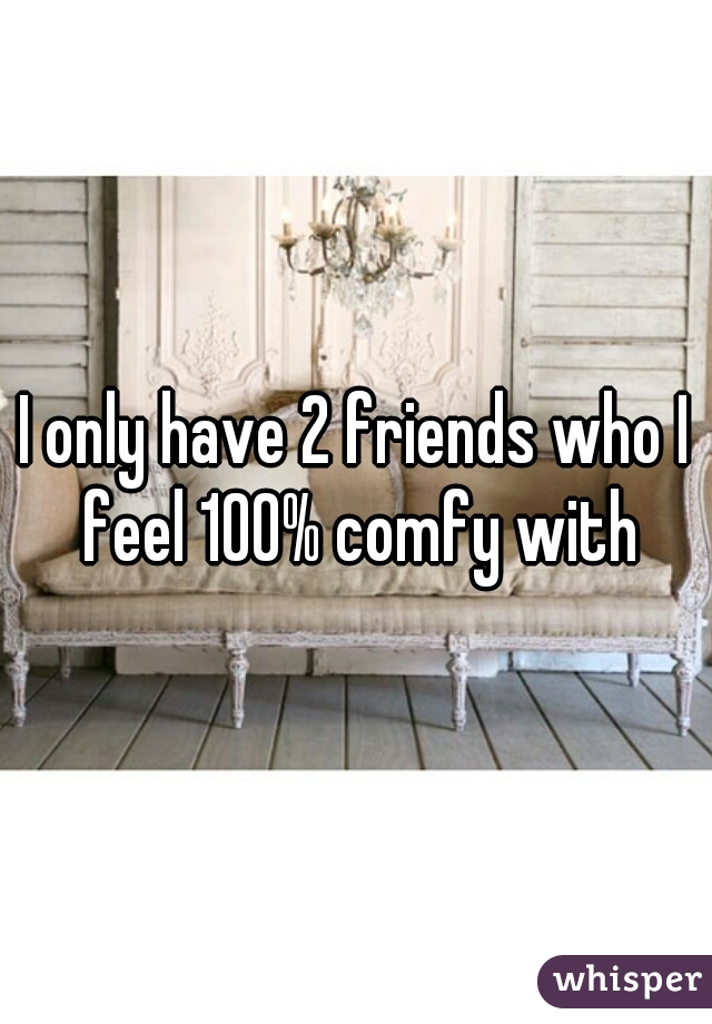 I only have 2 friends who I feel 100% comfy with