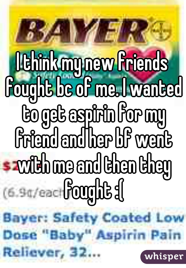 I think my new friends fought bc of me. I wanted to get aspirin for my friend and her bf went with me and then they fought :(