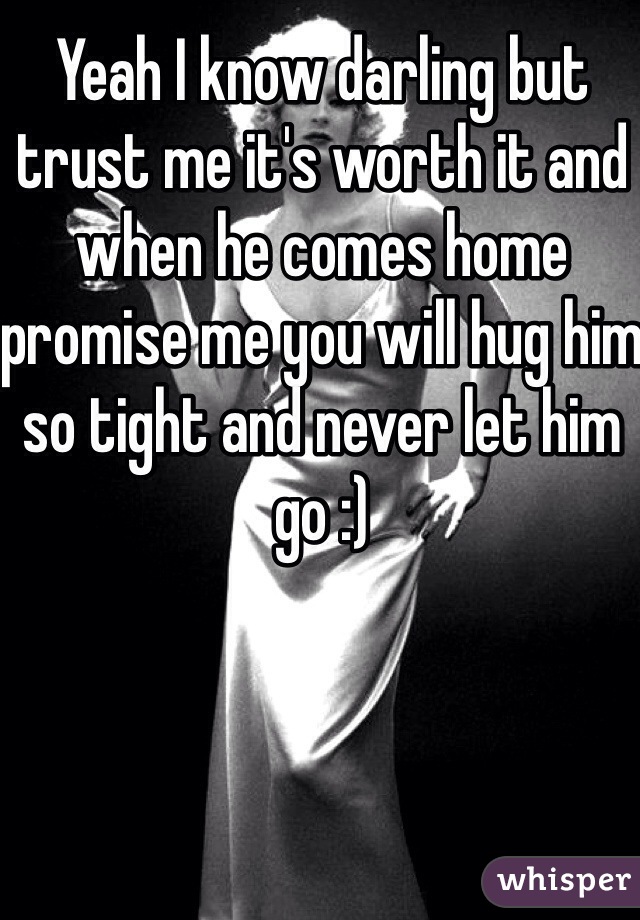Yeah I know darling but trust me it's worth it and when he comes home promise me you will hug him so tight and never let him go :)