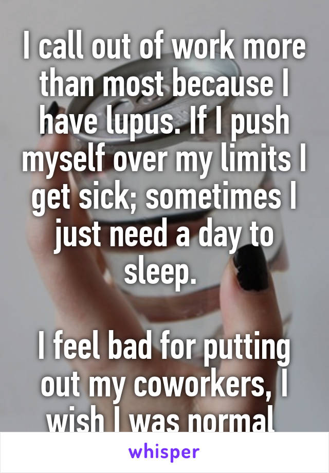 I call out of work more than most because I have lupus. If I push myself over my limits I get sick; sometimes I just need a day to sleep. 

I feel bad for putting out my coworkers, I wish I was normal 