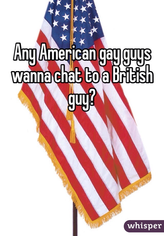 Any American gay guys wanna chat to a British guy? 