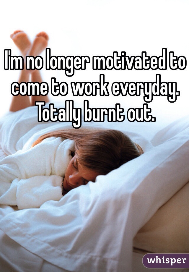 I'm no longer motivated to come to work everyday. Totally burnt out. 