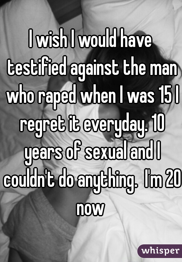 I wish I would have testified against the man who raped when I was 15 I regret it everyday. 10 years of sexual and I couldn't do anything.  I'm 20 now 