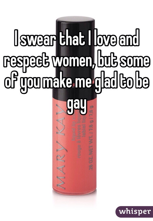 I swear that I love and respect women, but some of you make me glad to be gay