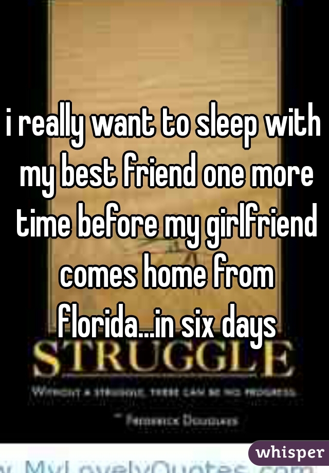 i really want to sleep with my best friend one more time before my girlfriend comes home from florida...in six days