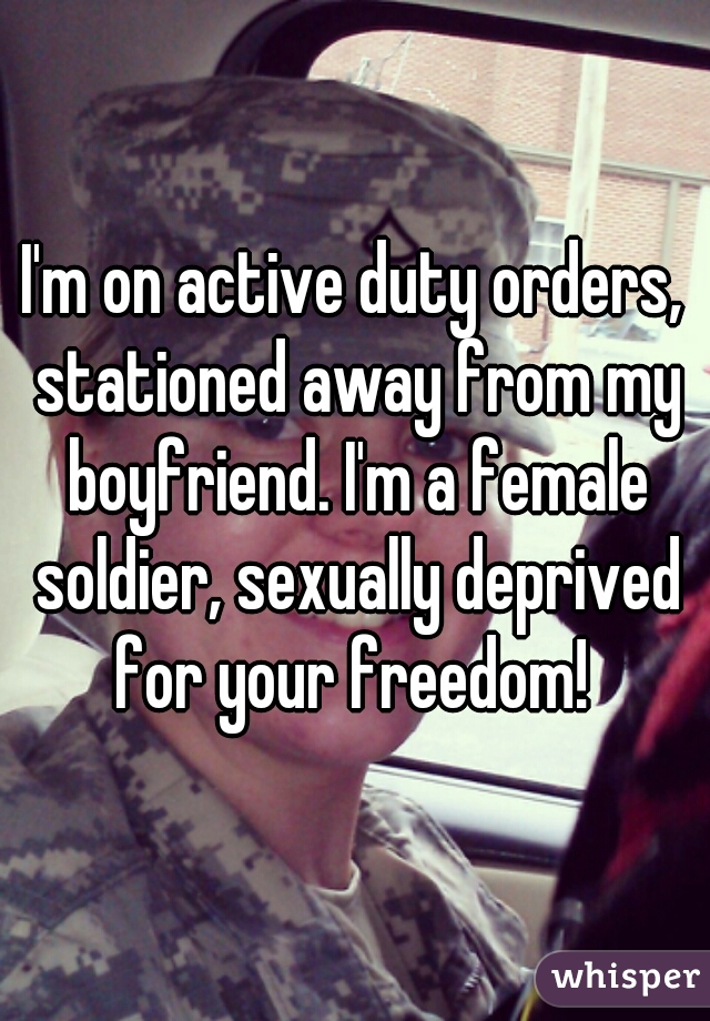 I'm on active duty orders, stationed away from my boyfriend. I'm a female soldier, sexually deprived for your freedom! 