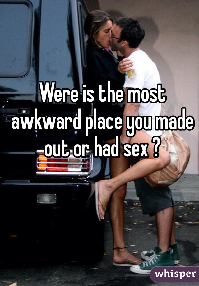 Were is the most awkward place you made out or had sex ?