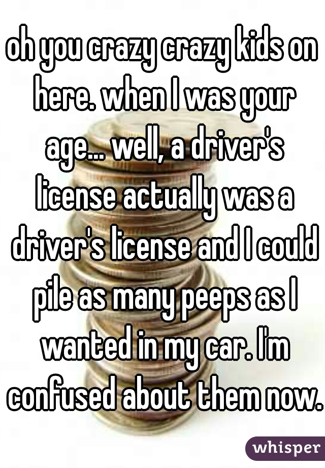 oh you crazy crazy kids on here. when I was your age... well, a driver's license actually was a driver's license and I could pile as many peeps as I wanted in my car. I'm confused about them now.