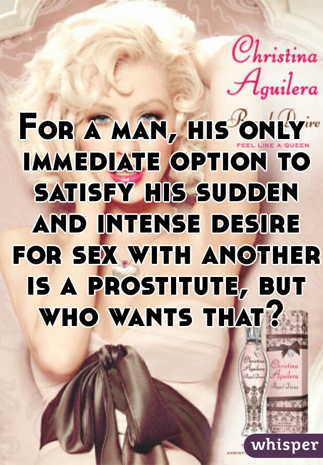 For a man, his only immediate option to satisfy his sudden and intense desire for sex with another is a prostitute, but who wants that? 