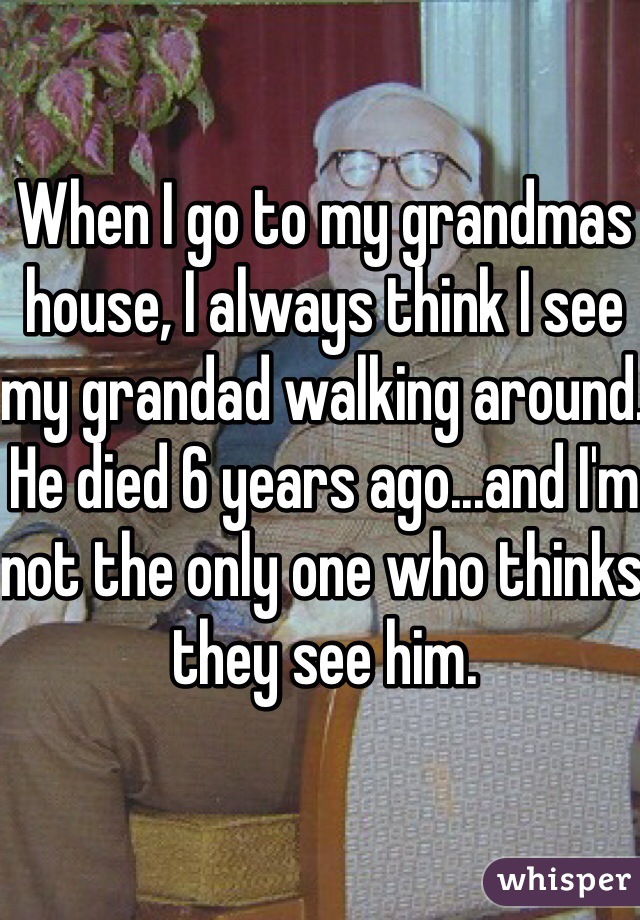 When I go to my grandmas house, I always think I see my grandad walking around. He died 6 years ago...and I'm not the only one who thinks they see him. 