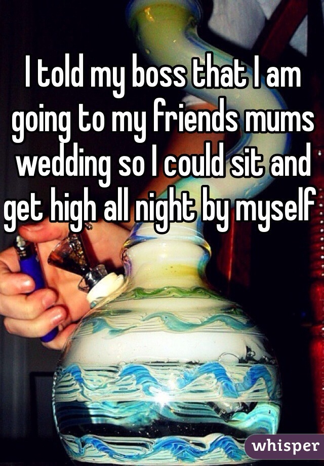 I told my boss that I am going to my friends mums wedding so I could sit and get high all night by myself 