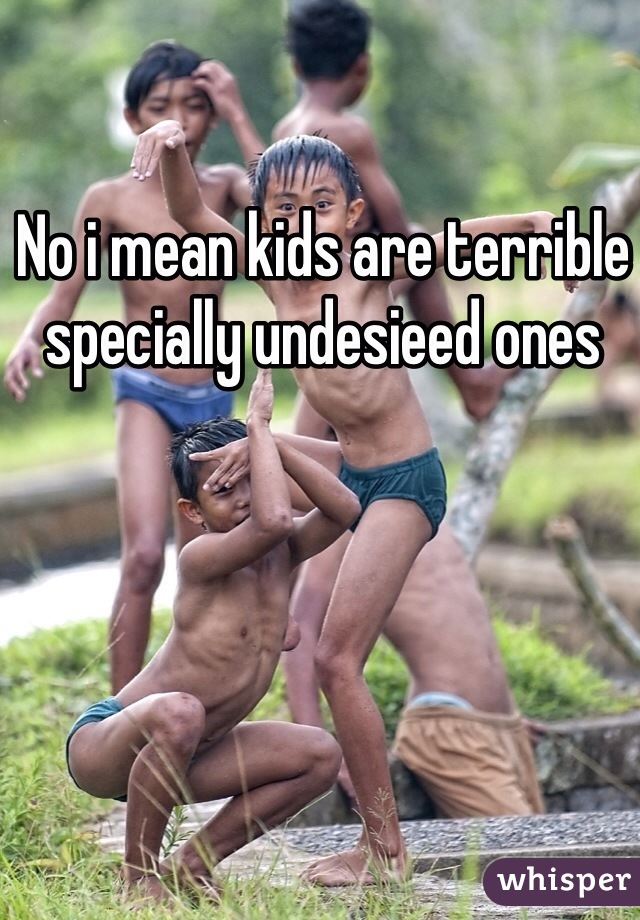 No i mean kids are terrible specially undesieed ones