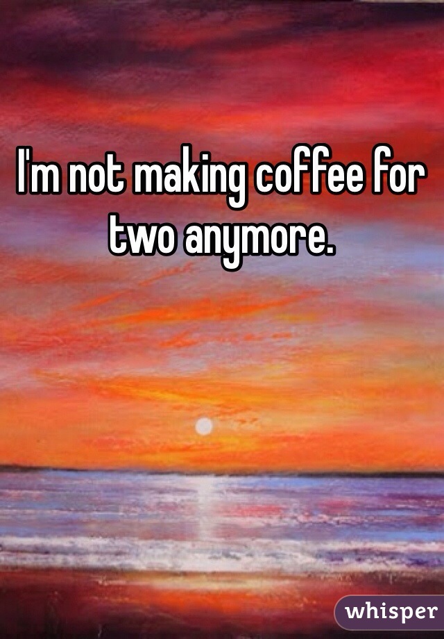 I'm not making coffee for two anymore.