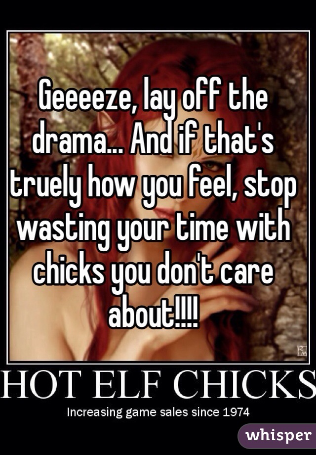 Geeeeze, lay off the drama... And if that's truely how you feel, stop wasting your time with chicks you don't care about!!!!