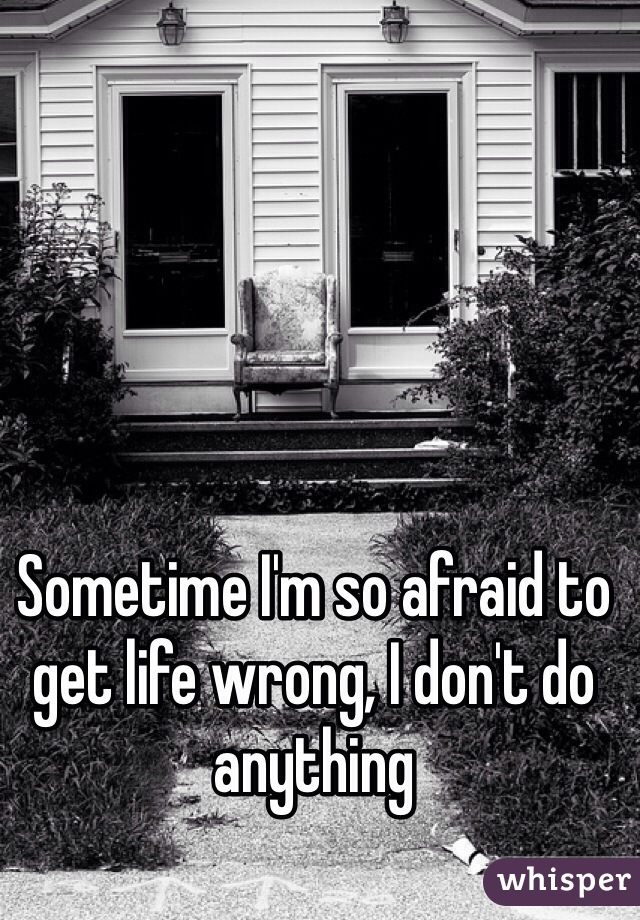 Sometime I'm so afraid to get life wrong, I don't do anything