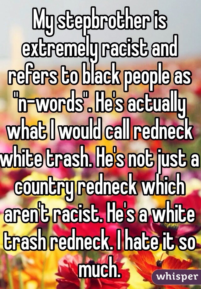 My stepbrother is extremely racist and refers to black people as "n-words". He's actually what I would call redneck white trash. He's not just a country redneck which aren't racist. He's a white trash redneck. I hate it so much.