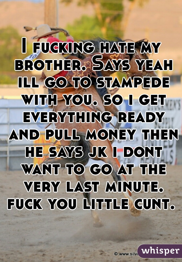 I fucking hate my brother. Says yeah ill go to stampede with you. so i get everything ready and pull money then he says jk i dont want to go at the very last minute. fuck you little cunt. 