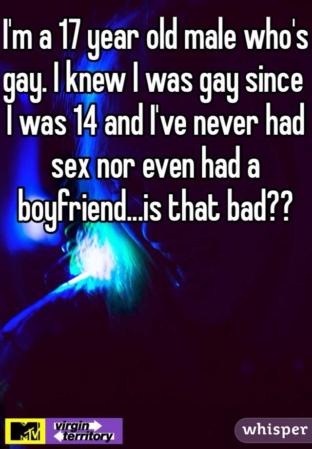 I'm a 17 year old male who's gay. I knew I was gay since I was 14 and I've never had sex nor even had a boyfriend...is that bad??