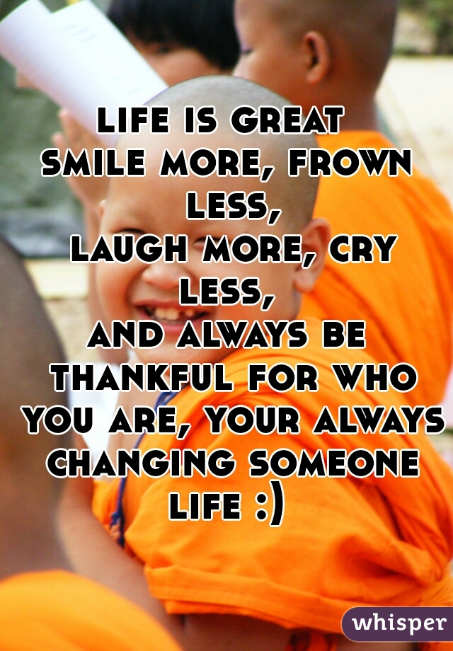 life is great 
smile more, frown less,
 laugh more, cry less, 
and always be thankful for who you are, your always changing someone life :) 