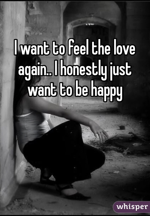 I want to feel the love again.. I honestly just want to be happy 