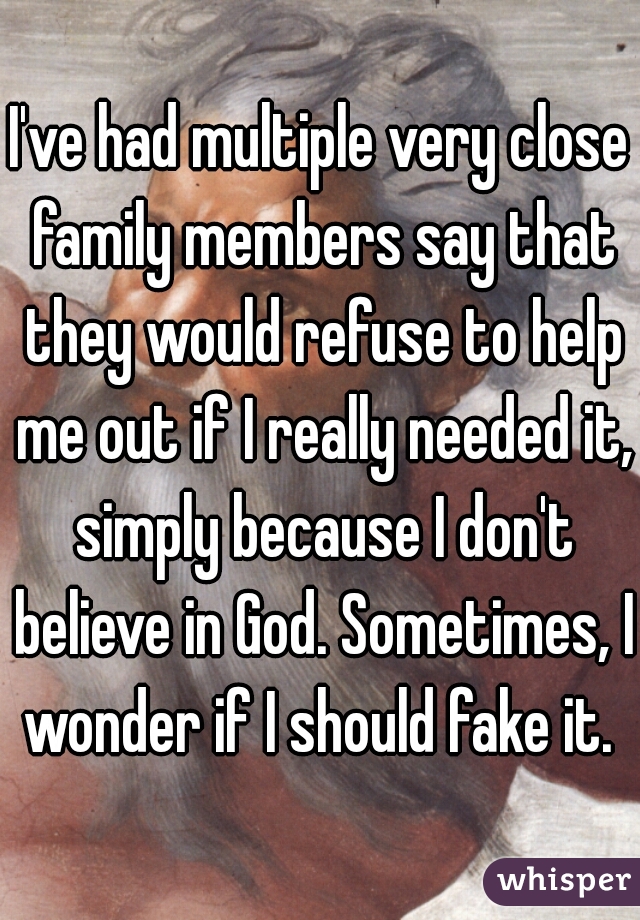 I've had multiple very close family members say that they would refuse to help me out if I really needed it, simply because I don't believe in God. Sometimes, I wonder if I should fake it. 