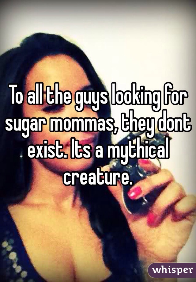 To all the guys looking for sugar mommas, they dont exist. Its a mythical creature.
