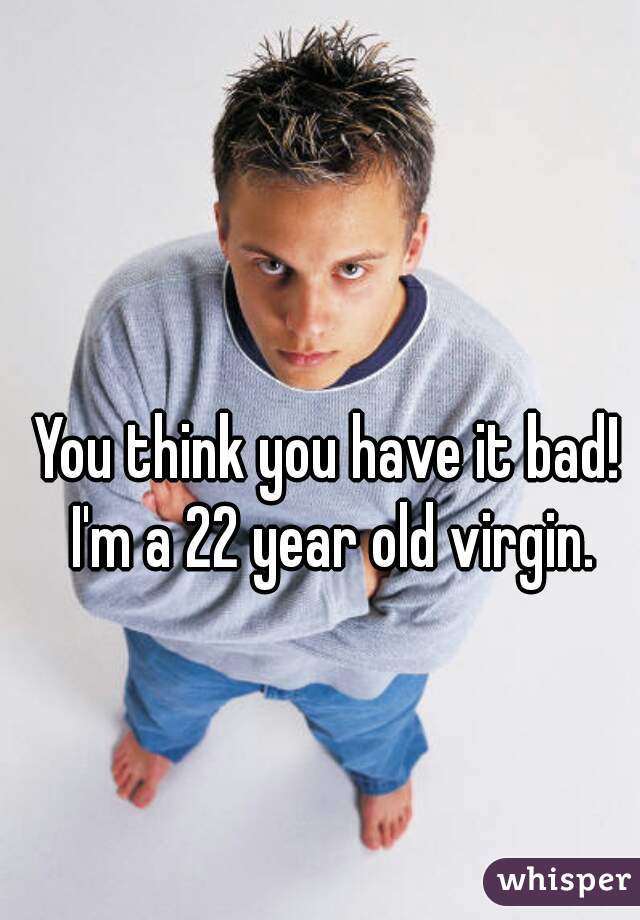 You think you have it bad! I'm a 22 year old virgin.