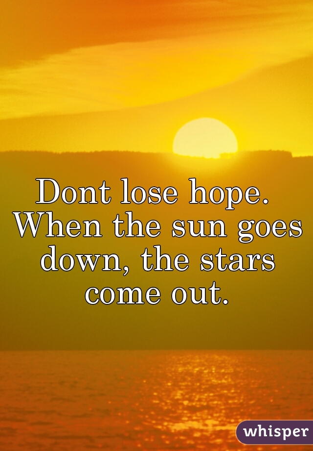 Dont lose hope. When the sun goes down, the stars come out.