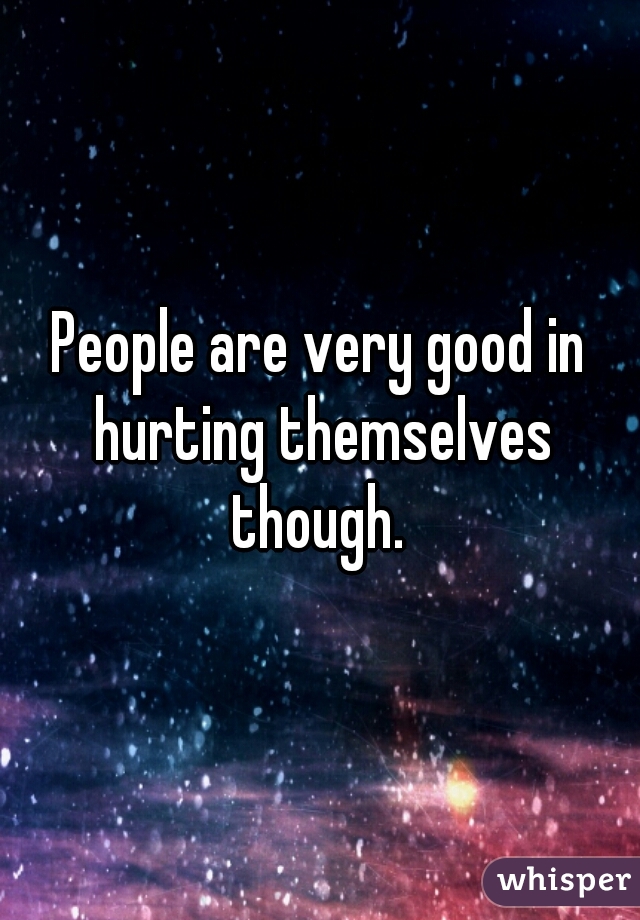 People are very good in hurting themselves though. 