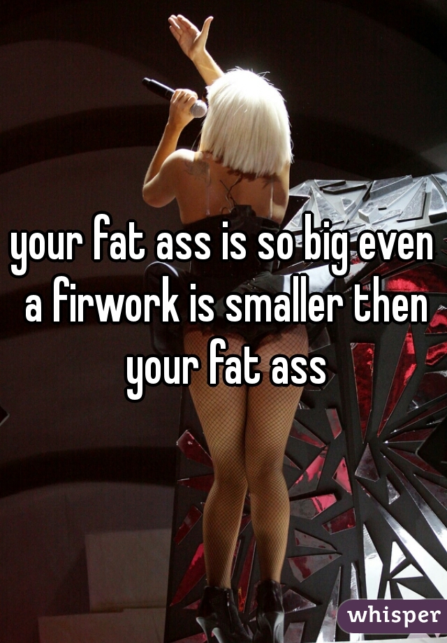 your fat ass is so big even a firwork is smaller then your fat ass