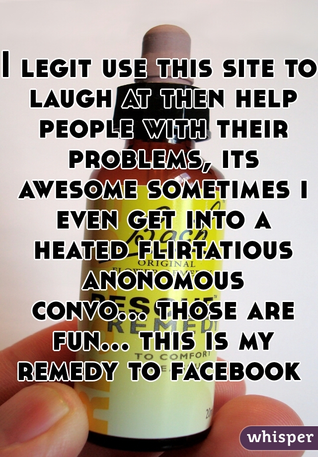 I legit use this site to laugh at then help people with their problems, its awesome sometimes i even get into a heated flirtatious anonomous convo... those are fun... this is my remedy to facebook 