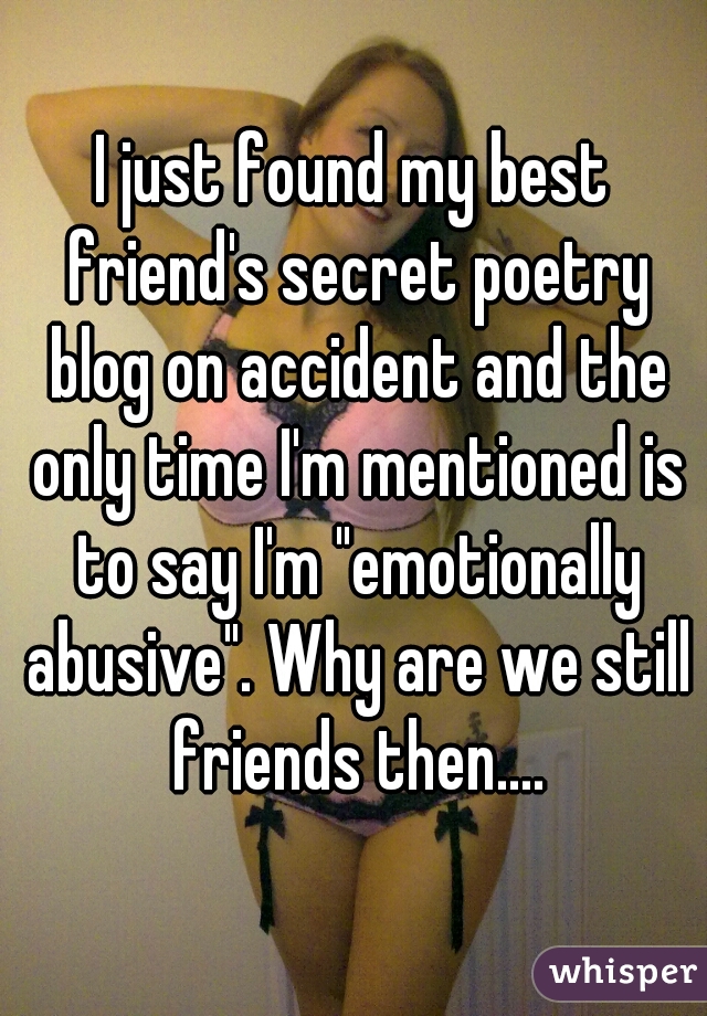 I just found my best friend's secret poetry blog on accident and the only time I'm mentioned is to say I'm "emotionally abusive". Why are we still friends then....