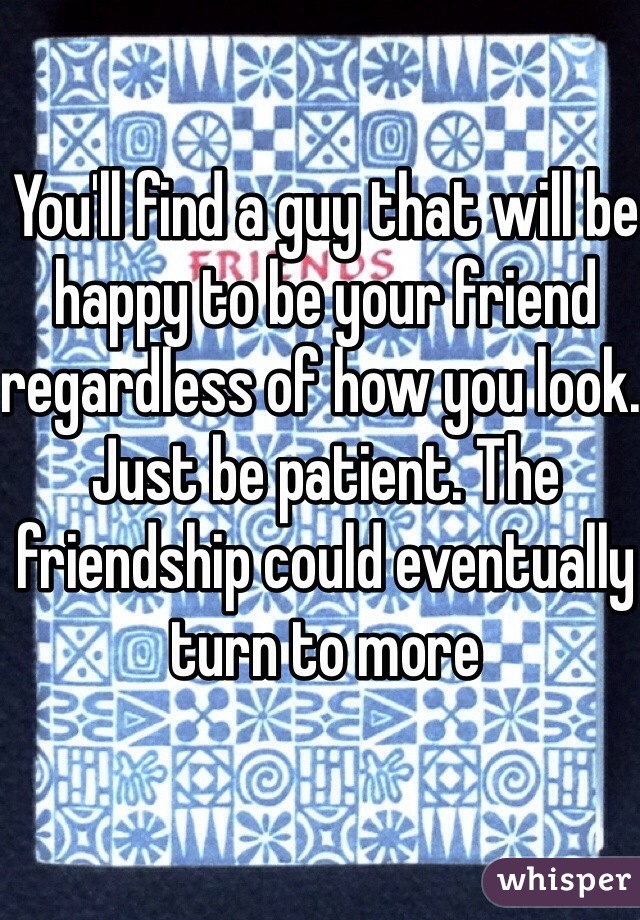 You'll find a guy that will be 
happy to be your friend 
regardless of how you look. 
Just be patient. The friendship could eventually turn to more