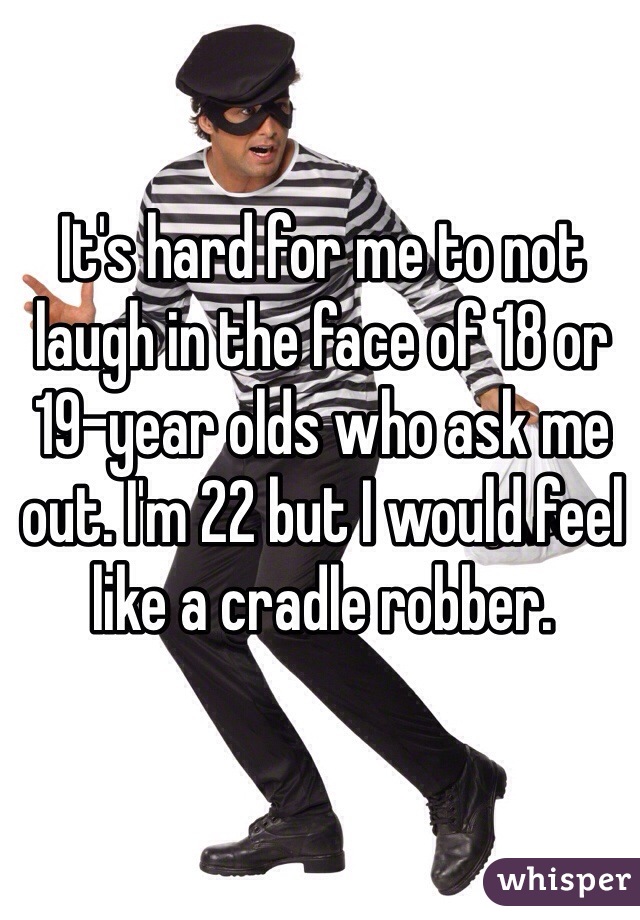 It's hard for me to not laugh in the face of 18 or 19-year olds who ask me out. I'm 22 but I would feel like a cradle robber.